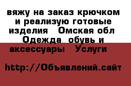 вяжу на заказ крючком и реализую готовые изделия - Омская обл. Одежда, обувь и аксессуары » Услуги   